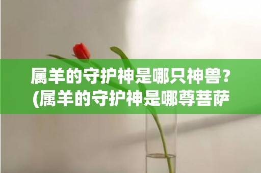 属羊的守护神是哪只神兽？(属羊的守护神是哪尊菩萨)