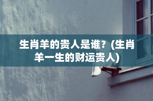 生肖羊的贵人是谁？(生肖羊一生的财运贵人)