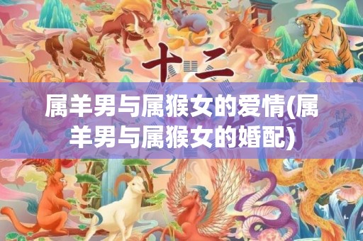 属羊男与属猴女的爱情(属羊男与属猴女的婚配)