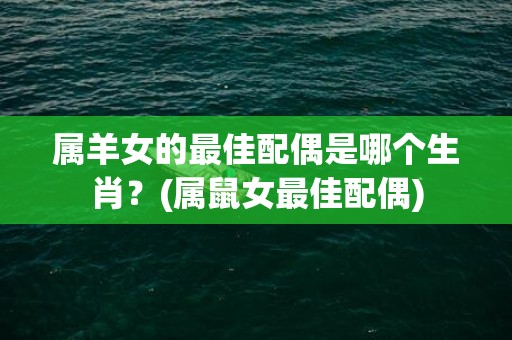 属羊女的最佳配偶是哪个生肖？(属鼠女最佳配偶)