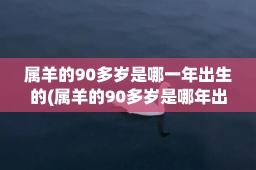 属羊的90多岁是哪一年出生的(属羊的90多岁是哪年出生的)