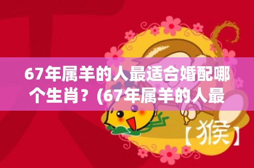 67年属羊的人最适合婚配哪个生肖？(67年属羊的人最近的运气)