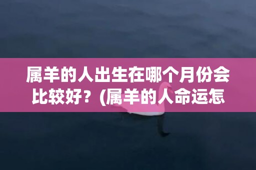 属羊的人出生在哪个月份会比较好？(属羊的人命运怎么样)