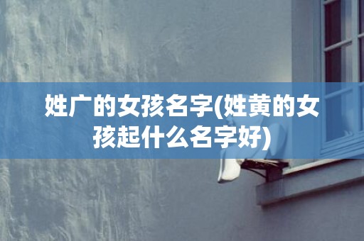 姓广的女孩名字(姓黄的女孩起什么名字好)