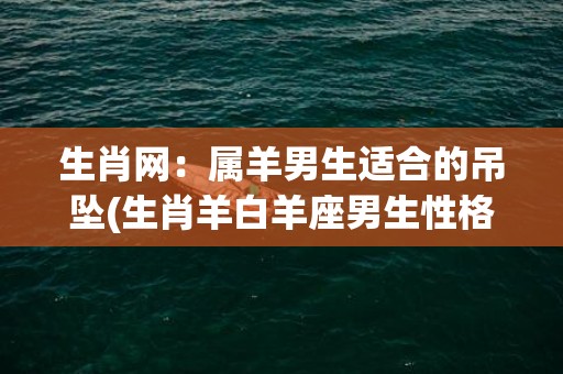 生肖网：属羊男生适合的吊坠(生肖羊白羊座男生性格)