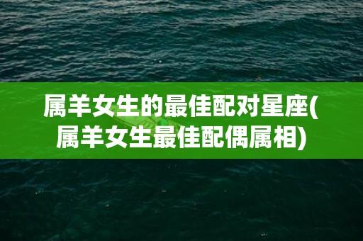 属羊女生的最佳配对星座(属羊女生最佳配偶属相)