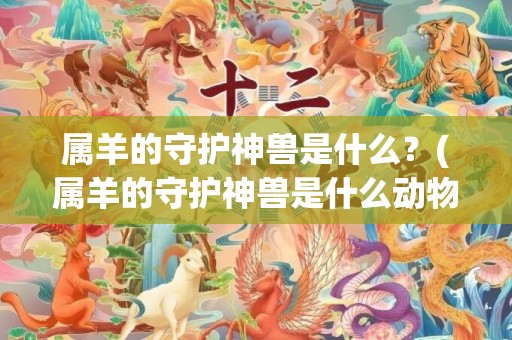 属羊的守护神兽是什么？(属羊的守护神兽是什么动物)