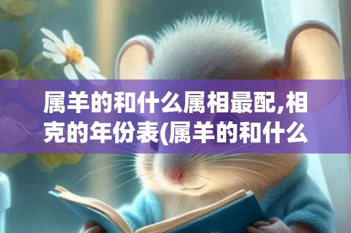 属羊的和什么属相最配,相克的年份表(属羊的和什么属相最配婚姻最合适)