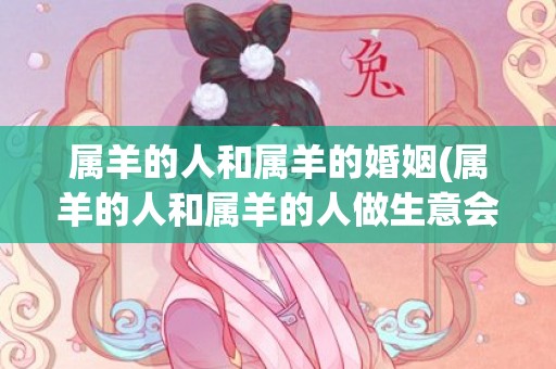 属羊的人和属羊的婚姻(属羊的人和属羊的人做生意会发财吗)