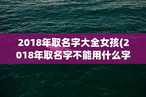 2018年取名字大全女孩(2018年取名字不能用什么字)