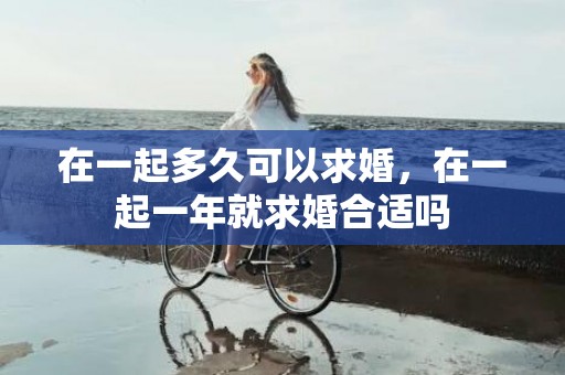 在一起多久可以求婚，在一起一年就求婚合适吗
