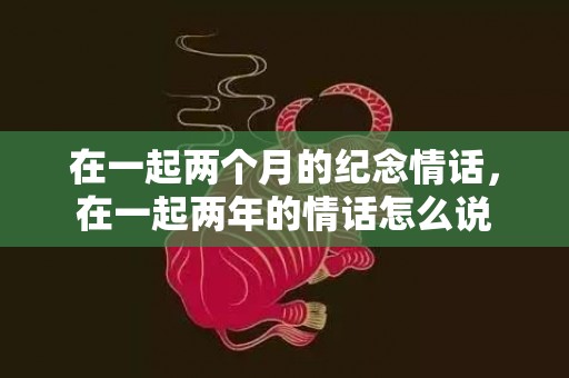 在一起两个月的纪念情话，在一起两年的情话怎么说