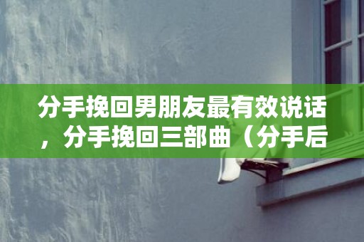 分手挽回男朋友最有效说话，分手挽回三部曲（分手后最好的挽回方式）