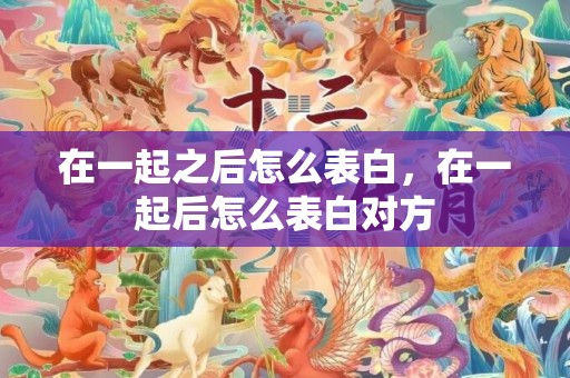 在一起之后怎么表白，在一起后怎么表白对方