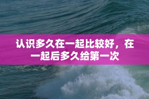 认识多久在一起比较好，在一起后多久给第一次