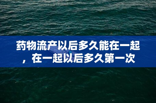 药物流产以后多久能在一起，在一起以后多久第一次