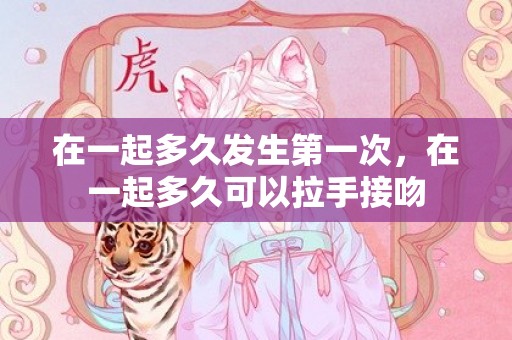 在一起多久发生第一次，在一起多久可以拉手接吻