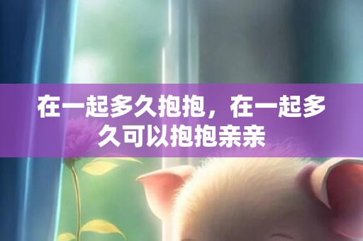 在一起多久抱抱，在一起多久可以抱抱亲亲