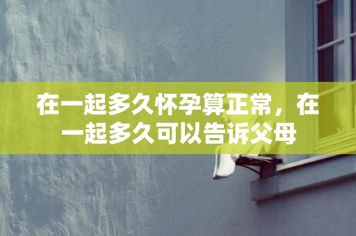 在一起多久怀孕算正常，在一起多久可以告诉父母