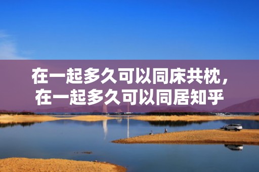 在一起多久可以同床共枕，在一起多久可以同居知乎