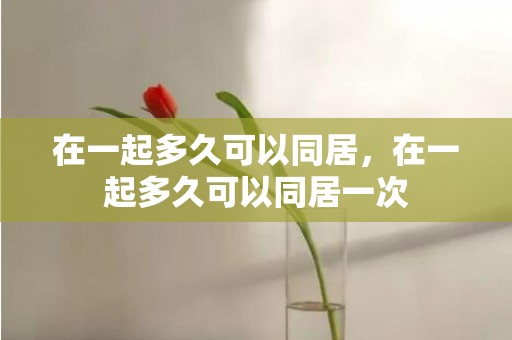 在一起多久可以同居，在一起多久可以同居一次