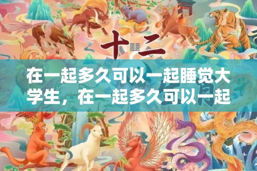 在一起多久可以一起睡觉大学生，在一起多久可以一起过夜