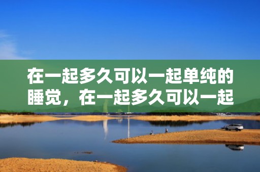 在一起多久可以一起单纯的睡觉，在一起多久可以一起住
