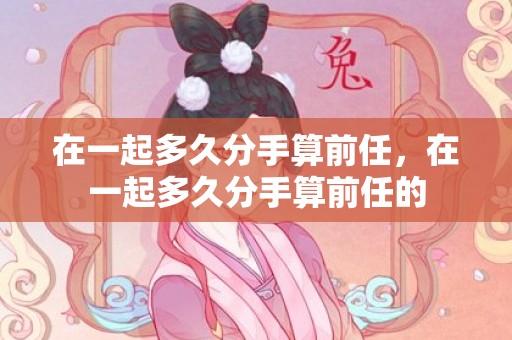 在一起多久分手算前任，在一起多久分手算前任的