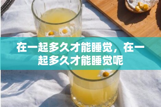 在一起多久才能睡觉，在一起多久才能睡觉呢