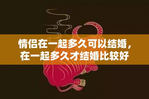 情侣在一起多久可以结婚，在一起多久才结婚比较好