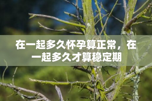 在一起多久怀孕算正常，在一起多久才算稳定期