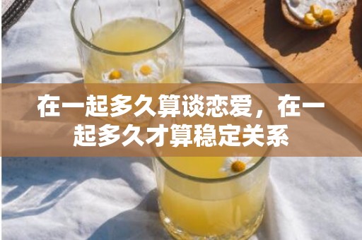 在一起多久算谈恋爱，在一起多久才算稳定关系
