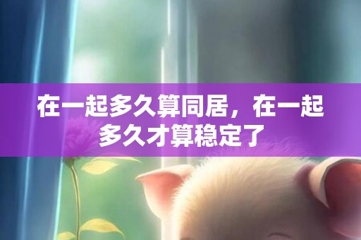 在一起多久算同居，在一起多久才算稳定了