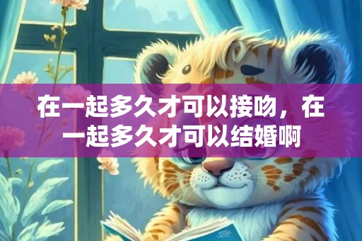 在一起多久才可以接吻，在一起多久才可以结婚啊