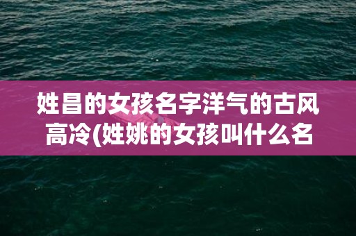 姓昌的女孩名字洋气的古风高冷(姓姚的女孩叫什么名字好)