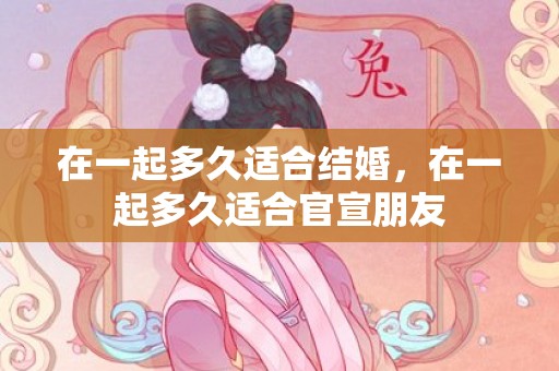 在一起多久适合结婚，在一起多久适合官宣朋友