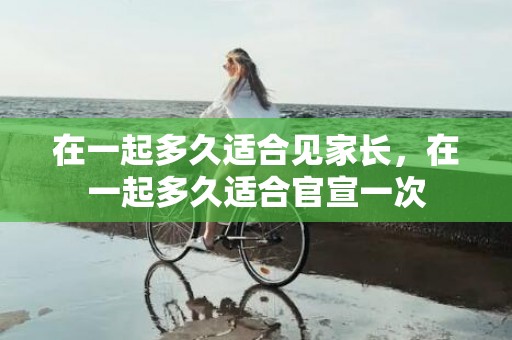 在一起多久适合见家长，在一起多久适合官宣一次
