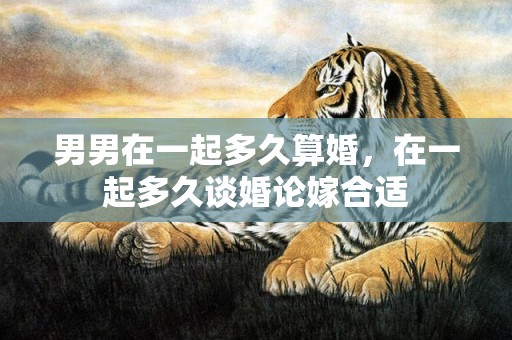 男男在一起多久算婚，在一起多久谈婚论嫁合适