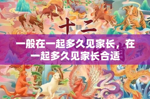 一般在一起多久见家长，在一起多久见家长合适