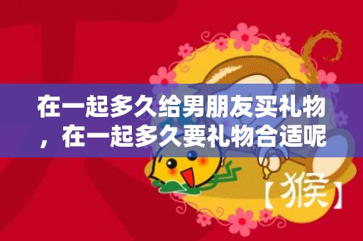 在一起多久给男朋友买礼物，在一起多久要礼物合适呢