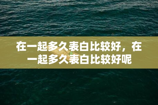 在一起多久表白比较好，在一起多久表白比较好呢