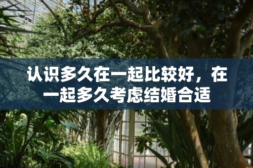 认识多久在一起比较好，在一起多久考虑结婚合适