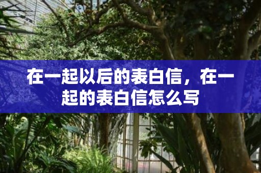 在一起以后的表白信，在一起的表白信怎么写