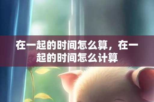在一起的时间怎么算，在一起的时间怎么计算