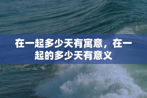 在一起多少天有寓意，在一起的多少天有意义