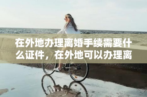 在外地办理离婚手续需要什么证件，在外地可以办理离婚手续吗