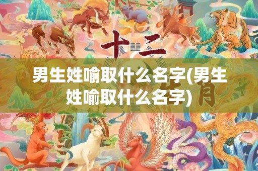男生姓喻取什么名字(男生姓喻取什么名字)