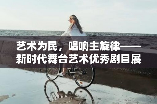 艺术为民，唱响主旋律——新时代舞台艺术优秀剧目展演巡礼