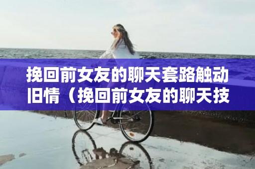 挽回前女友的聊天套路触动旧情（挽回前女友的聊天技巧）
