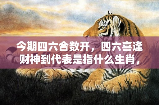 今期四六合数开，四六喜逢财神到代表是指什么生肖，精准解释落实